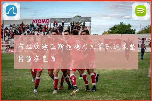 布拉欣迪亚斯拒绝尤文等队追求坚持留在皇马