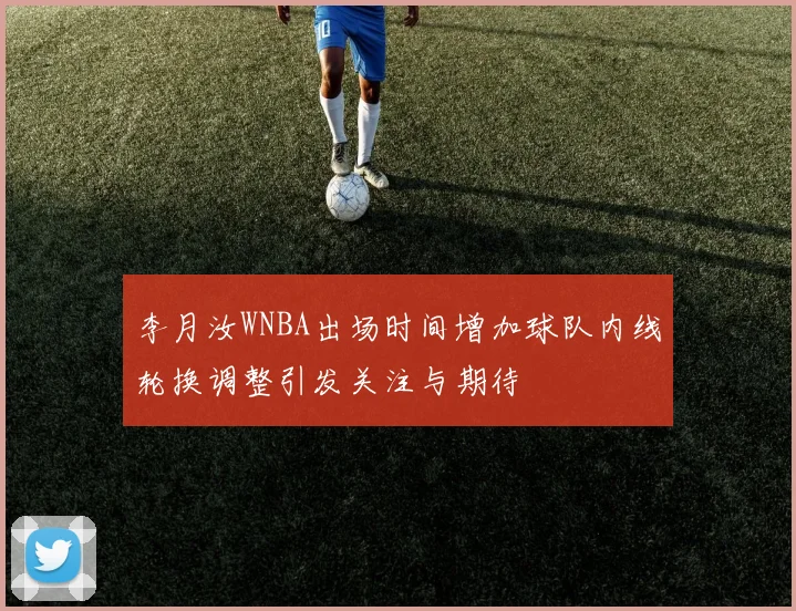 李月汝WNBA出场时间增加球队内线轮换调整引发关注与期待