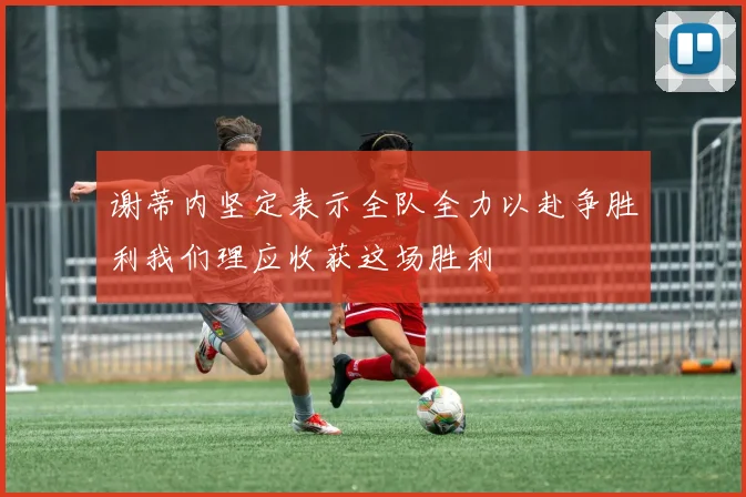 谢蒂内坚定表示全队全力以赴争胜利我们理应收获这场胜利