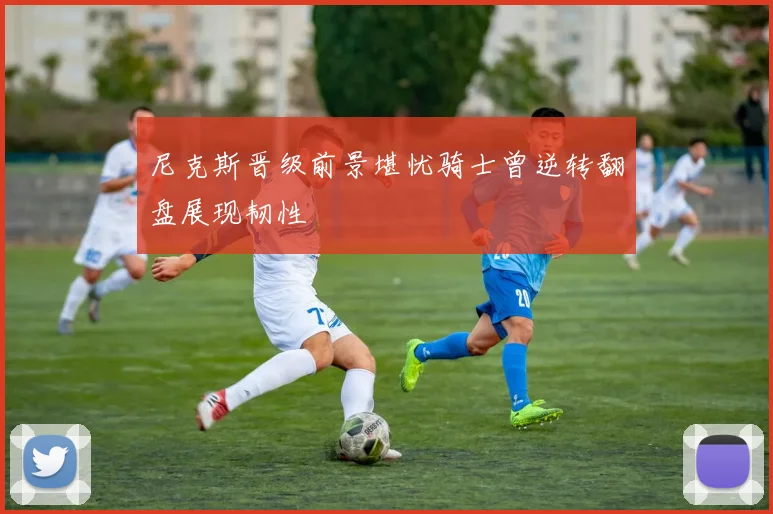 尼克斯晋级前景堪忧骑士曾逆转翻盘展现韧性