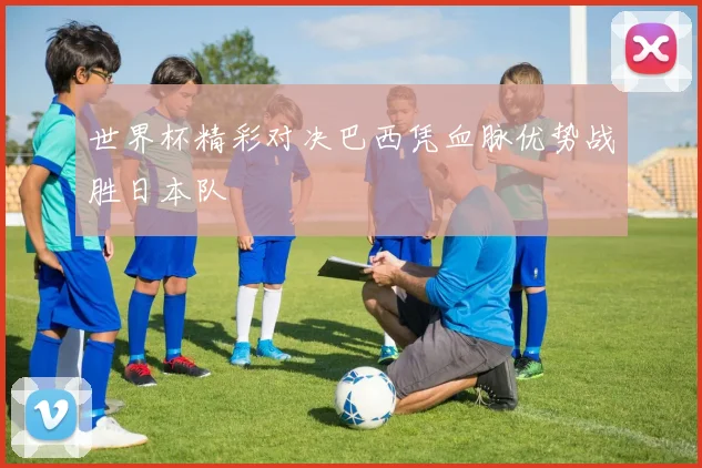 世界杯精彩对决巴西凭血脉优势战胜日本队