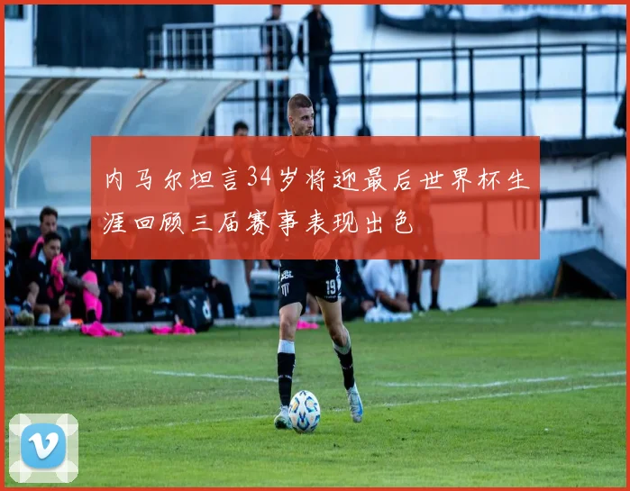 内马尔坦言34岁将迎最后世界杯生涯回顾三届赛事表现出色