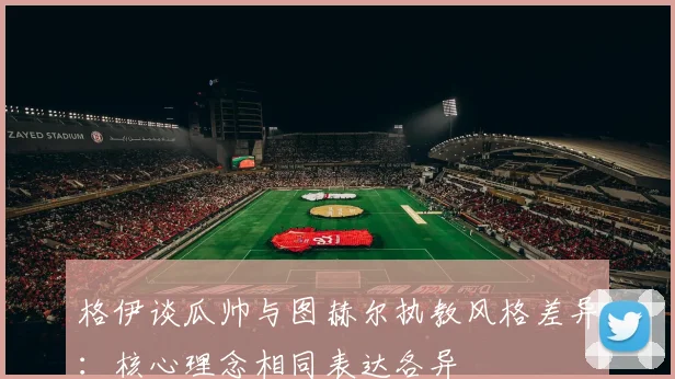 格伊谈瓜帅与图赫尔执教风格差异：核心理念相同表达各异