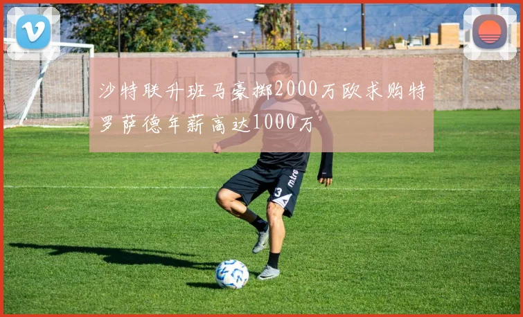 沙特联升班马豪掷2000万欧求购特罗萨德年薪高达1000万