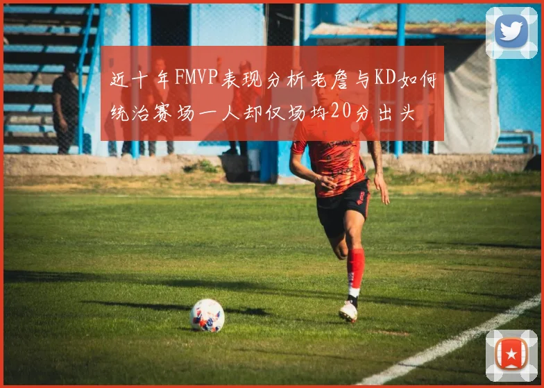 近十年FMVP表现分析老詹与KD如何统治赛场一人却仅场均20分出头