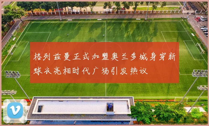格列兹曼正式加盟奥兰多城身穿新球衣亮相时代广场引发热议