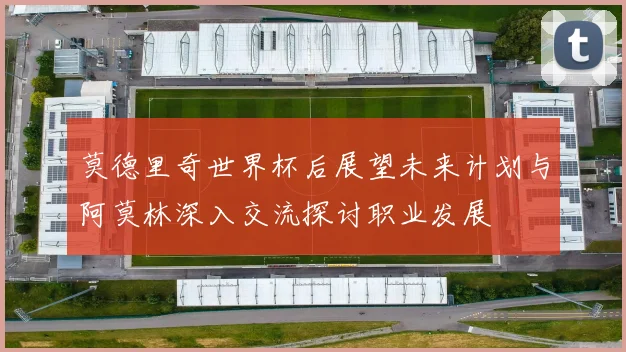 莫德里奇世界杯后展望未来计划与阿莫林深入交流探讨职业发展