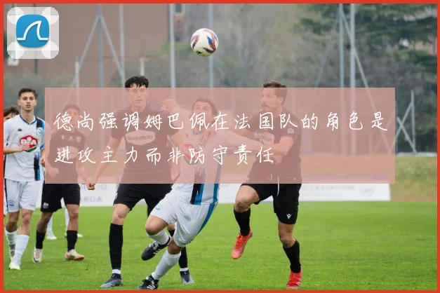 德尚强调姆巴佩在法国队的角色是进攻主力而非防守责任