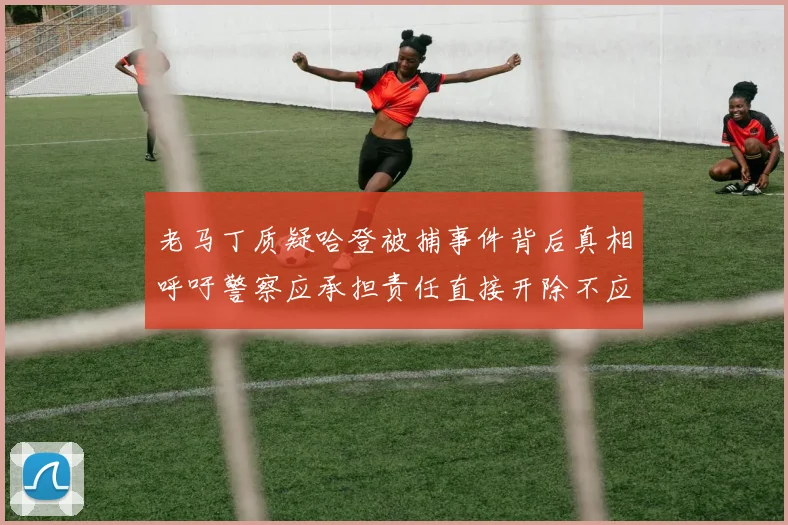 老马丁质疑哈登被捕事件背后真相呼吁警察应承担责任直接开除不应出风头