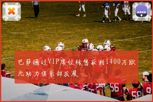 巴萨通过VIP席位转售获利1400万欧元助力俱乐部发展